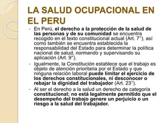 LA SALUD OCUPACIONAL EN
EL PERU
• En Perú, el derecho a la protección de la salud de
las personas y de su comunidad se encuentra
recogido en el texto constitucional actual (Art. 7°), así
como también se encuentra establecida la
responsabilidad del Estado para determinar la política
nacional de salud, normando y supervisando su
aplicación (Art. 9°).
• Igualmente, la Constitución establece que el trabajo es
objeto de atención prioritaria por el Estado y que
ninguna relación laboral puede limitar el ejercicio de
los derechos constitucionales, ni desconocer o
rebajar la dignidad del trabajador (Art. 23°).
• Al ser el derecho a la salud un derecho de categoría
constitucional; no está legalmente permitido que el
desempeño del trabajo genere un perjuicio o un
riesgo a la salud del trabajador.
 