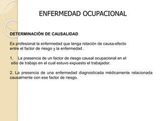 DETERMINACIÓN DE CAUSALIDAD
Es profesional la enfermedad que tenga relación de causa-efecto
entre el factor de riesgo y la enfermedad .
1. La presencia de un factor de riesgo causal ocupacional en el
sitio de trabajo en el cual estuvo expuesto el trabajador.
2. La presencia de una enfermedad diagnosticada médicamente relacionada
causalmente con ese factor de riesgo.
ENFERMEDAD OCUPACIONAL
 