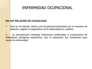 NO HAY RELACIÓN DE CAUSALIDAD
1. Que en el examen médico pre-ocupacional practicado por la empresa se
detectó y registró el diagnóstico de la enfermedad en cuestión.
2. La demostración mediante mediciones ambientales o evaluaciones de
indicadores biológicos específicos, que la exposición fue insuficiente para
causar la enfermedad.
ENFERMEDAD OCUPACIONAL
 
