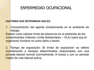 ENFERMEDAD OCUPACIONAL
FACTORES QUE DETERMINAN UNA EO
1. Concentración del agente contaminante en el ambiente de
trabajo:
Existen unos valores límite de tolerancia en el ambiente de los
contaminantes (Valores Límite Ambientales – VLA-) para que el
organismo humano no sufra daño o lesión.
2. Tiempo de exposición: El límite de exposición se refiere
normalmente a tiempos determinados relacionados con una
jornada laboral normal (normalmente, 8 horas) y con un periodo
medio de vida laboral activa.
 