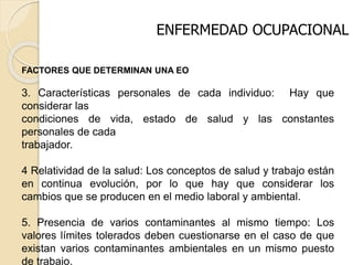 ENFERMEDAD OCUPACIONAL
FACTORES QUE DETERMINAN UNA EO
3. Características personales de cada individuo: Hay que
considerar las
condiciones de vida, estado de salud y las constantes
personales de cada
trabajador.
4 Relatividad de la salud: Los conceptos de salud y trabajo están
en continua evolución, por lo que hay que considerar los
cambios que se producen en el medio laboral y ambiental.
5. Presencia de varios contaminantes al mismo tiempo: Los
valores límites tolerados deben cuestionarse en el caso de que
existan varios contaminantes ambientales en un mismo puesto
de trabajo.
 