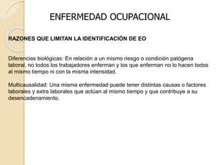 ENFERMEDAD OCUPACIONAL
RAZONES QUE LIMITAN LA IDENTIFICACIÓN DE EO
Diferencias biológicas: En relación a un mismo riesgo o condición patógena
laboral, no todos los trabajadores enferman y los que enferman no lo hacen todos
al mismo tiempo ni con la misma intensidad.
Multicausalidad: Una misma enfermedad puede tener distintas causas o factores
laborales y extra laborales que actúan al mismo tiempo y que contribuye a su
desencadenamiento.
 