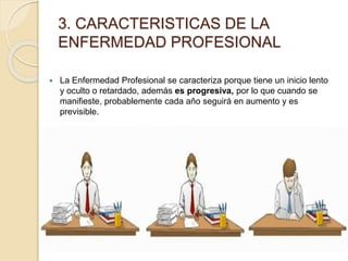 3. CARACTERISTICAS DE LA
ENFERMEDAD PROFESIONAL
 La Enfermedad Profesional se caracteriza porque tiene un inicio lento
y oculto o retardado, además es progresiva, por lo que cuando se
manifieste, probablemente cada año seguirá en aumento y es
previsible.
 