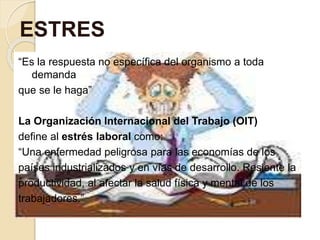 “Es la respuesta no específica del organismo a toda
demanda
que se le haga”
La Organización Internacional del Trabajo (OIT)
define al estrés laboral como:
“Una enfermedad peligrosa para las economías de los
países industrializados y en vías de desarrollo. Resiente la
productividad, al afectar la salud física y mental de los
trabajadores.”
ESTRES
 