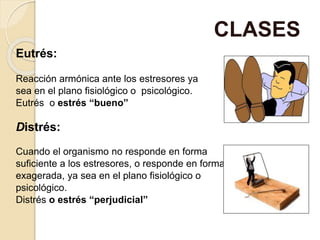 Eutrés:
Reacción armónica ante los estresores ya
sea en el plano fisiológico o psicológico.
Eutrés o estrés “bueno”
Distrés:
Cuando el organismo no responde en forma
suficiente a los estresores, o responde en forma
exagerada, ya sea en el plano fisiológico o
psicológico.
Distrés o estrés “perjudicial”
CLASES
 