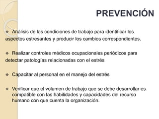 PREVENCIÓN
 Análisis de las condiciones de trabajo para identificar los
aspectos estresantes y producir los cambios correspondientes.
 Realizar controles médicos ocupacionales periódicos para
detectar patologías relacionadas con el estrés
 Capacitar al personal en el manejo del estrés
 Verificar que el volumen de trabajo que se debe desarrollar es
compatible con las habilidades y capacidades del recurso
humano con que cuenta la organización.
 