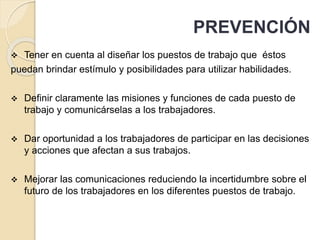  Tener en cuenta al diseñar los puestos de trabajo que éstos
puedan brindar estímulo y posibilidades para utilizar habilidades.
 Definir claramente las misiones y funciones de cada puesto de
trabajo y comunicárselas a los trabajadores.
 Dar oportunidad a los trabajadores de participar en las decisiones
y acciones que afectan a sus trabajos.
 Mejorar las comunicaciones reduciendo la incertidumbre sobre el
futuro de los trabajadores en los diferentes puestos de trabajo.
PREVENCIÓN
 