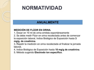 NORMATIVIDAD
ANUALMENTE
MEDICIÓN DE FLÚOR EN ORINA.
1. Dosar en 10 ml de orina emitida espontáneamente
2. Se debe medir Flúor en orina recolectada antes de comenzar
la exposición laboral, Indice Biológico de Exposición hasta 3
mg/g. de creatinina.
3. Repetir la medición en orina recolectada al finalizar la jornada
laboral,
4. Indice Biológico de Exposición hasta 10 mg/g de creatinina.
5. Método sugerido Electrodo ion específico.
 