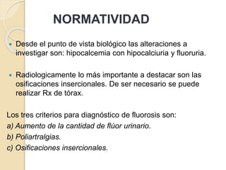 NORMATIVIDAD
 Desde el punto de vista biológico las alteraciones a
investigar son: hipocalcemia con hipocalciuria y fluoruria.
 Radiologicamente lo más importante a destacar son las
osificaciones insercionales. De ser necesario se puede
realizar Rx de tórax.
Los tres criterios para diagnóstico de fluorosis son:
a) Aumento de la cantidad de flúor urinario.
b) Poliartralgias.
c) Osificaciones insercionales.
 
