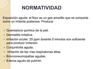 NORMATIVIDAD
Exposición aguda: el flúor es un gas amarillo que se comporta
como un irritante poderoso. Produce:
 Quemadura química de la piel.
 Dermatitis irritativa.
 Irritación ocular: 25 ppm durante 5 minutos son suficiente
para producir irritación.
 Conjuntivitis aguda.
 Irritación de las vías respiratorias altas.
 Bronconeumopatías agudas.
 Edema agudo de pulmón.
 