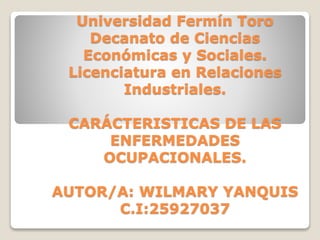 Universidad Fermín Toro
Decanato de Ciencias
Económicas y Sociales.
Licenciatura en Relaciones
Industriales.
CARÁCTERISTICAS DE LAS
ENFERMEDADES
OCUPACIONALES.
AUTOR/A: WILMARY YANQUIS
C.I:25927037
 