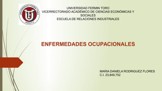 ENFERMEDADES OCUPACIONALES
MARIA DANIELA RODRIGUEZ FLORES
C.I. 23,849,752
UNIVERSIDAD FERMIN TORO
VICERRECTORADO ACADÉMICO DE CIENCIAS ECONÓMICAS Y
SOCIALES
ESCUELA DE RELACIONES INDUSTRIALES
 