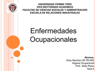UNIVERSIDAD FERMIN TORO
VICE-RECTORADO ACADÉMICO
FACULTAD DE CIENCIAS SOCIALES Y ADMINISTRACION
ESCUELA DE RELACIONES INDUSTRIALES
Enfermedades
Ocupacionales
Alumna:
Edsy Marchan 26.750.902
Higiene Ocupacional
Prof.: Nelly Pérez
Saia A
 