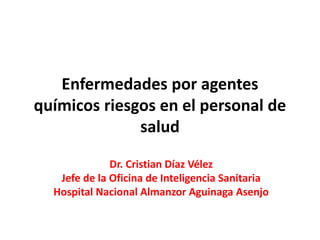 Enfermedades por agentes
químicos riesgos en el personal de
salud
Dr. Cristian Díaz Vélez
Jefe de la Oficina de Inteligencia Sanitaria
Hospital Nacional Almanzor Aguinaga Asenjo
 