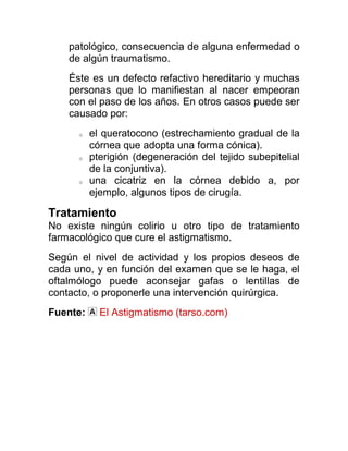 patológico, consecuencia de alguna enfermedad o
    de algún traumatismo.
    Éste es un defecto refactivo hereditario y muchas
    personas que lo manifiestan al nacer empeoran
    con el paso de los años. En otros casos puede ser
    causado por:
      o   el queratocono (estrechamiento gradual de la
          córnea que adopta una forma cónica).
      o   pterigión (degeneración del tejido subepitelial
          de la conjuntiva).
      o   una cicatriz en la córnea debido a, por
          ejemplo, algunos tipos de cirugía.

Tratamiento
No existe ningún colirio u otro tipo de tratamiento
farmacológico que cure el astigmatismo.
Según el nivel de actividad y los propios deseos de
cada uno, y en función del examen que se le haga, el
oftalmólogo puede aconsejar gafas o lentillas de
contacto, o proponerle una intervención quirúrgica.
Fuente:     El Astigmatismo (tarso.com)
 