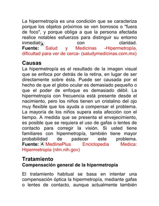 La hipermetropía es una condición que se caracteriza
porque los objetos próximos se ven borrosos o "fuera
de foco", y porque obliga a que la persona afectada
realice notables esfuerzos para distinguir su entorno
inmediato                   con                claridad.
Fuente: Salud         y    Medicinas    -Hipermetropía,
dificultad para ver de cerca- (saludymedicinas.com.mx)

Causas
La hipermetropía es el resultado de la imagen visual
que se enfoca por detrás de la retina, en lugar de ser
directamente sobre ésta. Puede ser causada por el
hecho de que el globo ocular es demasiado pequeño o
que el poder de enfoque es demasiado débil. La
hipermetropía con frecuencia está presente desde el
nacimiento, pero los niños tienen un cristalino del ojo
muy flexible que los ayuda a compensar el problema.
La mayoría de los niños supera esta afección con el
tiempo. A medida que se presenta el envejecimiento,
es posible que se requiera el uso de gafas o lentes de
contacto para corregir la visión. Si usted tiene
familiares con hipermetropía, también tiene mayor
probabilidad    de     padecer      este     problema.
Fuente: MedlinePlus          Enciclopedia      Medica:
Hipermetropia (nlm.nih.gov)

Tratamiento
Compensación general de la hipermetropía
El tratamiento habitual se basa en intentar una
compensación óptica la hipermetropía, mediante gafas
o lentes de contacto, aunque actualmente también
 