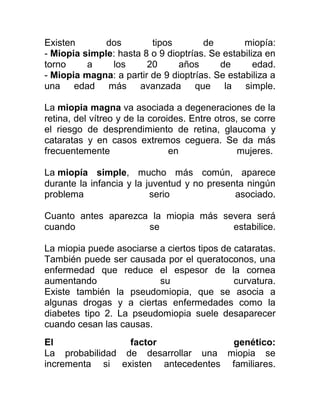 Existen       dos        tipos        de        miopía:
- Miopia simple: hasta 8 o 9 dioptrías. Se estabiliza en
torno     a    los      20      años      de       edad.
- Miopia magna: a partir de 9 dioptrías. Se estabiliza a
una edad más avanzada que la simple.

La miopia magna va asociada a degeneraciones de la
retina, del vítreo y de la coroides. Entre otros, se corre
el riesgo de desprendimiento de retina, glaucoma y
cataratas y en casos extremos ceguera. Se da más
frecuentemente                  en               mujeres.

La miopía simple, mucho más común, aparece
durante la infancia y la juventud y no presenta ningún
problema                  serio              asociado.

Cuanto antes aparezca la miopia más severa será
cuando               se               estabilice.

La miopia puede asociarse a ciertos tipos de cataratas.
También puede ser causada por el queratoconos, una
enfermedad que reduce el espesor de la cornea
aumentando                su                 curvatura.
Existe también la pseudomiopia, que se asocia a
algunas drogas y a ciertas enfermedades como la
diabetes tipo 2. La pseudomiopia suele desaparecer
cuando cesan las causas.
El               factor             genético:
La probabilidad de desarrollar una miopia se
incrementa si existen antecedentes familiares.
 