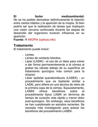 El               factor                medioambiental:
No se ha podido demostrar definitivamente la relación
entre ciertos hábitos y la aparición de la miopia. Si bien
podría ser que la realización de tareas que impliquen
una visión cercana continuada durante las etapas de
desarrollo del organismo tuvieran influencia en su
aparición.
Fuente: MIOPIA (opticas.info)

Tratamiento
El tratamiento puede incluir:
       o   Lentes.
       o   Lentes de contacto blandos.
       o   Láser (LASIK) - el uso de un láser para volver
           a dar forma permanentemente a la córnea al
           grabar las células debajo de su superficie (el
           tratamiento quirúrgico más común para la
           miopía).
       o   Láser epitelial queratomileusis (LASEK) - un
           procedimiento que es bastante similar a
           LASIK, pero difiere en una técnica de retiro de
           la primera capa de la córnea. Supuestamente,
           LASEK      ofrece     beneficios   sobre      el
           procedimiento típico LASIK en términos de
           tiempo de curación más rápido y menor dolor
           post-quirúrgico. Sin embargo, esos beneficios
           se han cuestionado en estudios recientes. Se
           necesita más investigación para aclarar los
           beneficios del procedimiento LASEK.
 
