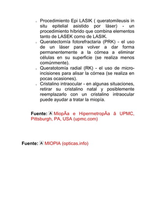 o    Procedimiento Epi LASIK ( queratomileusis in
          situ epitelial asistido por láser) - un
          procedimiento híbrido que combina elementos
          tanto de LASEK como de LASIK.
     o    Queratectomía fotorefractaria (PRK) - el uso
          de un láser para volver a dar forma
          permanentemente a la córnea a eliminar
          células en su superficie (se realiza menos
          comúnmente).
     o    Queratotomía radial (RK) - el uso de micro-
          incisiones para alisar la córnea (se realiza en
          pocas ocasiones).
     o    Cristalino intraocular - en algunas situaciones,
          retirar su cristalino natal y posiblemente
          reemplazarlo con un cristalino intraocular
          puede ayudar a tratar la miopía.


   Fuente: MiopÃa e HipermetropÃa â UPMC,
   Pittsburgh, PA, USA (upmc.com)




Fuente:     MIOPIA (opticas.info)
 