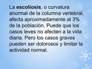 La escoliosis, o curvatura 
anormal de la columna vertebral, 
afecta aproximadamente al 3% 
de la población. Puede que los 
casos leves no afecten a la vida 
diaria. Pero los casos graves 
pueden ser dolorosos y limitar la 
actividad normal. 
 