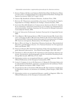 Enfermedades osteoarticulares o angioneuróticas provocadas por las vibraciones mecánicas
CFOR, 11/2014	 63
	5.	Dudley Porras AF, Delgado Serrano PJ, De Dios Pérez M, Martínez Pérez
J, García Olea A. Epidemiología de la enfermedad de Kienböck. Patología del
Aparato Locomotor, 2006; Vol. 4 supl. I: 21-24.
	6.	Griffin MJ. Handbook of Human Vibration. Academic Press, 1990.
	7.	Bovenzi M. Vibraciones transmitidas a las manos. Enciclopedia de Salud y
Seguridad en el Trabajo. Ministerio de Trabajo y Asuntos Sociales, 1998.
	8.	Santurio Díaz JM, Rodríguez Carballido J, Argüelles Bayón E. Estudio
de la exposición a vibraciones mano-brazo en el trabajo con máquinas-herra-
mientas portátiles. Instituto Asturiano de Prevención de Riesgos Laborales-
Universidad de Oviedo, 2006.
	 9.	 Guía de Valoración Profesional. Instituto Nacional de la Seguridad Social,
2009.
	10.	 Vivas Broseta MJ, Carbajo Sotillo MD, Cáceres Cáceres ML, García Sán-
chez A, Peydro de Moya MF, Sánchez Serrano JF. Guía de Valoración Pro-
fesional del INSS y Valoración biomecánica para la reincorporación al Trabajo
IBV: hacia la convergencia. Biomecánica, Vol. 2012 Jun; 58: 51-54.
	11.	 Bruce PB et al. Chap. 5c. Hand-Arm Vibration Syndrome. Musculoskeletal
Disorders and Workplace Factors. U.S. National Institute for Occupational
Safety and Health, 1997.
	12.	 Olsen N, Hansen SW. Vasomotor functions of skin microcirculation in vasos-
pastic Raynaud’s phenomena. Acta Physiol Scand Suppl. 1991; 630: 1001-7.
	13.	 Thompson A, House R, Manno M. Assessment of the hand-arm vibration syn-
drome: thermometry, plethysmography and the Stockholm Workshop Scale.
Occup Med (Lond). 2007 Oct; 57 (7): 512-7.
	14.	 Information notices on occupational diseases: a guide to diagnosis. Office for
Official Publications of the European Communities, 2009.
	15.	 Lamas C, Carrera A, Llusà M, Proubasta I, Morro R. Principios básicos de
la enfermedad de Kienböck: anatomía y vascularización del semilunar. Patolo-
gía del Aparato Locomotor, 2006; 4 Supl. I: 6-13.
	16.	 Goldfarb CA, Hsu J, Gelberman RH, Boyer MI. The Lichtman classification
for Kienböck's disease: an assesment of reliability. J Hand Surgery. 2003; 28A:
74-80.
	17.	 Information notices on occupational diseases: a guide to diagnosis. Office for
Official Publications of the European Communities, 2009.
03. Daniel Calvo.indd 63 14/04/15 10:43
 