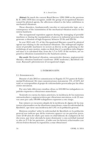M. A. Daniel Calvo
54	 CFOR, 11/2014
Abstract: So much the current Royal Decree 1299/2006 as the previous
R. D. 1995/1978 they recognize, inside the group of occupational diseases
caused by physical agents, the affections related to the labor exhibition to
mechanical vibrations.
These disorders, fundamentally vascular or osteoarticular type, are a
consequence of the transmission of the mechanical vibration source to the
system hand-arm.
The occupational exposition appears during the managing of portable
machines or during the manipulation of pieces in industrial processes that
generate a vibration of high frequency between 25 Hz and 250 Hz.
In year 2012 only 1% of the Occupational Diseases caused by physical
agents was relating to the mechanical vibrations. The widespread employ-
ment of portable machinery in sectors as diverse as the gardening or the
workshops of auto motion, makes us think that it’s a problem infra diagno-
sed since it is calculated that, from the 1,7 to 3,6% of the workers, are ex-
posed to vibrations transmitted to the hand-arm system.
Key words: Mechanical vibration, osteoarticular diseases, angioneurotic
diseases, vibration hand-arm’s syndrome (HAV syndrome), Kienböck’s di-
sease, Raynaud’s phenomenon of occupational origin.
I. INTRODUCCIÓN
I.1. Epidemiología
Durante el año 2012 se comunicaron en España 15.711 partes de Enfer-
medad Profesional. De estas comunicaciones únicamente 131, el 0,8% del
total, se correspondían al grupo de enfermedades provocadas por las vibra-
ciones mecánicas.
Por otro lado diferentes estudios cifran en 610.000 los trabajadores es-
pañoles expuestos a vibraciones mano-brazo.
Teniendo en cuenta los datos anteriores, la incidencia de los trastornos
osteoarticulares y angioneuróticos por vibraciones mecánicas, es de 21 nue-
vos casos por cada 100.000 trabajadores expuestos a este riesgo.
Este número se encuentra alejado de la incidencia de alguno de los tras-
tornos relacionados con las vibraciones mano-brazo, como la enfermedad de
Kienböck4
, que tiene una incidencia del 1,9% en la población general.
Distintos estudios5
sobre la enfermedad de Kienböck en la población
general nos indican que dicho trastorno aparece en un paciente joven,
entre 25-40 años de edad y por tanto en edad laboral, de cualquiera de los
dos sexos, que tiene afectada la mano dominante y cuya actividad manual
es alta en 2/3 de los pacientes. ¿Cuáles son los factores relacionados con
efectos lesivos durante la exposición a estas vibraciones?
03. Daniel Calvo.indd 54 14/04/15 10:42
 