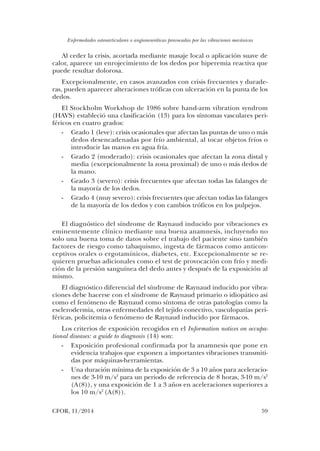 Enfermedades osteoarticulares o angioneuróticas provocadas por las vibraciones mecánicas
CFOR, 11/2014	 59
Al ceder la crisis, acortada mediante masaje local o aplicación suave de
calor, aparece un enrojecimiento de los dedos por hiperemia reactiva que
puede resultar dolorosa.
Excepcionalmente, en casos avanzados con crisis frecuentes y durade-
ras, pueden aparecer alteraciones tróficas con ulceración en la punta de los
dedos.
El Stockholm Workshop de 1986 sobre hand-arm vibration syndrom
(HAVS) estableció una clasificación (13) para los síntomas vasculares peri-
féricos en cuatro grados:
-	 Grado 1 (leve): crisis ocasionales que afectan las puntas de uno o más
dedos desencadenadas por frío ambiental, al tocar objetos fríos o
introducir las manos en agua fría.
-	 Grado 2 (moderado): crisis ocasionales que afectan la zona distal y
media (excepcionalmente la zona proximal) de uno o más dedos de
la mano.
-	 Grado 3 (severo): crisis frecuentes que afectan todas las falanges de
la mayoría de los dedos.
-	 Grado 4 (muy severo): crisis frecuentes que afectan todas las falanges
de la mayoría de los dedos y con cambios tróficos en los pulpejos.
El diagnóstico del síndrome de Raynaud inducido por vibraciones es
eminentemente clínico mediante una buena anamnesis, incluyendo no
solo una buena toma de datos sobre el trabajo del paciente sino también
factores de riesgo como tabaquismo, ingesta de fármacos como anticon-
ceptivos orales o ergotamínicos, diabetes, etc. Excepcionalmente se re-
quieren pruebas adicionales como el test de provocación con frío y medi-
ción de la presión sanguínea del dedo antes y después de la exposición al
mismo.
El diagnóstico diferencial del síndrome de Raynaud inducido por vibra-
ciones debe hacerse con el síndrome de Raynaud primario o idiopático así
como el fenómeno de Raynaud como síntoma de otras patologías como la
esclerodermia, otras enfermedades del tejido conectivo, vasculopatías peri-
féricas, policitemia o fenómeno de Raynaud inducido por fármacos.
Los criterios de exposición recogidos en el Information notices on occupa-
tional diseases: a guide to diagnosis (14) son:
-	 Exposición profesional confirmada por la anamnesis que pone en
evidencia trabajos que exponen a importantes vibraciones transmiti-
das por máquinas-herramientas.
-	 Una duración mínima de la exposición de 3 a 10 años para aceleracio-
nes de 3-10 m/s2
para un periodo de referencia de 8 horas, 3-10 m/s2
(A(8)), y una exposición de 1 a 3 años en aceleraciones superiores a
los 10 m/s2
(A(8)).
03. Daniel Calvo.indd 59 14/04/15 10:42
 