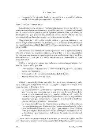M. A. Daniel Calvo
60	 CFOR, 11/2014
-	 Un periodo de latencia, desde la exposición a la aparición del tras-
torno, desconocido pero estimado en meses.
Afectación osteoarticular
Esta afectación se produce, fundamentalmente, por el uso de herra-
mientas manuales percutoras como martillos percutores para el trabajo del
metal, remachadoras, punzonadoras, apisonadoras vibrátiles, vibradores de
hormigón, etc. que generan frecuencias en torno a los 50-100 Hz y de ma-
yor magnitud que las relacionadas con la afectación vascular.
Al igual que en la afectación vascular, si bien la gama de frecuencia con
mayor riesgo es la de 50-100 Hz, la misma no es específica y las actividades
de riesgo listadas en el R. D. 1299/2006 recogen las vibraciones entre los 25
y los 250 Hz.
Los síntomas más frecuentes en estos pacientes son la rigidez articular y
el dolor articular en muñecas o codos, que pueden ir o no acompañados
de síntomas vasculares y/o neurosensitivos, que evolucionan hacia un dete-
rioro funcional claro por afectación osteo-articular irreversible en fases
muy avanzadas.
Si bien la incidencia es muy baja debemos conocer las principales for-
mas de presentación que son:
-	 Osteonecrosis del semilunar o enfermedad de Kienböck, que es la
forma más frecuente.
-	 Osteonecrosis del escafoides o enfermedad de Köhler.
-	 Artrosis hiperostosante del codo.
Si bien la etiopatogenia de este tipo de alteraciones no está del todo
clara se recogen dos grandes teorías (15) según el origen de la lesión prin-
cipal: vascular o de origen óseo.
-	 De origen vascular: Existe una lesión primaria de la vascularización
que provoca una isquemia ósea y una necrosis del semilunar. Esto
puede ocurrir tras una lesión de la vascularización por afectación de
las estructuras cápulo-ligamentosas de la muñeca, o tras un problema
neurovascular que comprometa el flujo del semilunar tras la afecta-
ción de capilares, arteriolas y sinusoides.
-	 De origen óseo: Dentro de éstas tenemos: por fractura del semilunar
(por compresión o por fracturas trabeculares según el patrón trabe-
cular siendo más frecuentes en el tipo I), por desnivel entre cúbito y
radio, por ángulo de inclinación radial, por ángulo de inclinación de
la fosa lunar y por variaciones del índice de traslación medial del
semilunar.
Como indicaba anteriormente el trastorno osteoarticular, relacionado
con vibraciones, más frecuente es la enfermedad de Kienböck, osteonecrosis
03. Daniel Calvo.indd 60 14/04/15 10:42
 