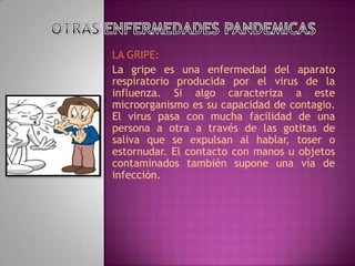 LA GRIPE:
La gripe es una enfermedad del aparato
respiratorio producida por el virus de la
influenza. Si algo caracteriza a este
microorganismo es su capacidad de contagio.
El virus pasa con mucha facilidad de una
persona a otra a través de las gotitas de
saliva que se expulsan al hablar, toser o
estornudar. El contacto con manos u objetos
contaminados también supone una vía de
infección.
 