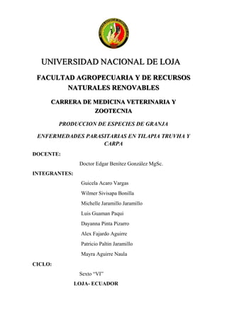 UNIVERSIDAD NACIONAL DE LOJA
FACULTAD AGROPECUARIA Y DE RECURSOS
NATURALES RENOVABLES
CARRERA DE MEDICINA VETERINARIA Y
ZOOTECNIA
PRODUCCION DE ESPECIES DE GRANJA
ENFERMEDADES PARASITARIAS EN TILAPIA TRUVHA Y
CARPA
DOCENTE:
Doctor Edgar Benítez González MgSc.
INTEGRANTES:
Guicela Acaro Vargas
Wilmer Sivisapa Bonilla
Michelle Jaramillo Jaramillo
Luis Guaman Paqui
Dayanna Pinta Pizarro
Alex Fajardo Aguirre
Patricio Paltin Jaramillo
Mayra Aguirre Naula
CICLO:
Sexto “VI”
LOJA- ECUADOR
 