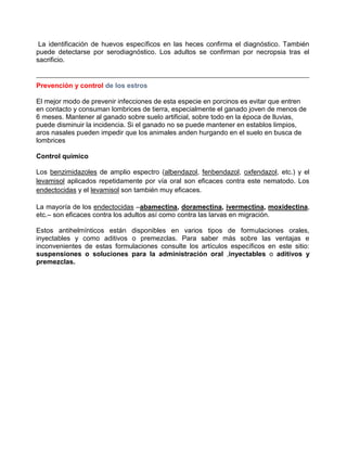 La identificación de huevos específicos en las heces confirma el diagnóstico. También
puede detectarse por serodiagnóstico. Los adultos se confirman por necropsia tras el
sacrificio.

Prevención y control de los estros
El mejor modo de prevenir infecciones de esta especie en porcinos es evitar que entren
en contacto y consuman lombrices de tierra, especialmente el ganado joven de menos de
6 meses. Mantener al ganado sobre suelo artificial, sobre todo en la época de lluvias,
puede disminuir la incidencia. Si el ganado no se puede mantener en establos limpios,
aros nasales pueden impedir que los animales anden hurgando en el suelo en busca de
lombrices
Control químico
Los benzimidazoles de amplio espectro (albendazol, fenbendazol, oxfendazol, etc.) y el
levamisol aplicados repetidamente por vía oral son eficaces contra este nematodo. Los
endectocidas y el levamisol son también muy eficaces.
La mayoría de los endectocidas –abamectina, doramectina, ivermectina, moxidectina,
etc.– son eficaces contra los adultos así como contra las larvas en migración.
Estos antihelmínticos están disponibles en varios tipos de formulaciones orales,
inyectables y como aditivos o premezclas. Para saber más sobre las ventajas e
inconvenientes de estas formulaciones consulte los artículos específicos en este sitio:
suspensiones o soluciones para la administración oral ,inyectables o aditivos y
premezclas.

 