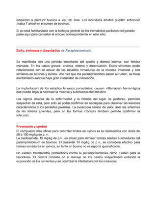 empiezan a producir huevos a los 100 días. Los individuos adultos pueden sobrevivir
¡hasta 7 años! en el rumen de bovinos.
Si no está familiarizado con la biología general de los trematodos parásitos del ganado
pulse aquí para consultar el artículo correspondiente en este sitio.

Daño, síntomas y diagnóstico de Paraphistomiasis.

Se manifiesta con una pérdida importante del apetito y diarrea intensa, con fetidez
marcada. En los casos graves: anemia, edema y emanciación. Estos síntomas están
relacionados con el actuar de los estadios inmaduros en la mucosa intestinal y son
similares en bovinos y ovinos. Una vez que los paramphistomos pasan al rumen, se hace
asintomático aunque haya gran intensidad de infestación.
La implantación de los estadios larvarios parasitarios, causan inflamación hemorrágica
que puede llegar a necrosar la mucosa y submucosa del intestino.
Los signos clínicos de la enfermedad y la historia del lugar de pastoreo, permiten
sospechar de está, pero solo se podrá confirmar en necropsia para observar las lesiones
características y los parásitos juveniles. La ovoscopía carece de valor, ante los síntomas
de las formas juveniles, pero en las formas crónicas también permite confirmar la
infección.

Prevención y control
El compuesto más eficaz para controlar brotes en ovinos es la niclosamida con dosis de
50 a 100 mg/kg de p. v.
La oxiclosanida, 15 mg/kg de p.v., es eficaz para eliminar formas adultas e inmaduras del
paramphistomum en bovinos. El closantel 10 mg/kg de p.v., se considera efectivo para
formas inmaduras en ovinos, en tanto en bovino no se reporta igual eficacia.
No existen tratamientos profilácticos contra la paramphistomosis como existen para la
fasciolosis. El control consiste en el manejo de los pastos sospechosos evitando la
exposición de los rumiantes y en controlar la infestación por los moluscos.

 