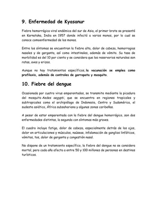 9. Enfermedad de Kyasanur 
Fiebre hemorrágica viral endémica del sur de Asia, el primer brote se presentó 
en Karnataka, India en 1957 donde infectó a varios monos, por lo cual se 
conoce comoenfermedad de los monos. 
Entre los síntomas se encuentran la fiebre alta, dolor de cabeza, hemorragias 
nasales y de garganta, así como intestinales, además de vómito. Su tasa de 
morbilidad es del 10 por ciento y se considera que los reservorios naturales son 
ratas, aves y erizos. 
Aunque no hay tratamientos específicos, la vacunación se emplea como 
profilaxis, además de controles de garrapata y mosquito. 
10. Fiebre del dengue 
Ocasionada por cuatro virus emparentados, se transmite mediante la picadura 
del mosquito Aedes aegypti, que se encuentra en regiones tropicales y 
subtropicales como el archipiélago de Indonesia, Centro y Sudamérica, el 
sudeste asiático, África subsahariana y algunas zonas caribeñas. 
A pesar de estar emparentada con la fiebre del dengue hemorrágico, son dos 
enfermedades distintas, la segunda con síntomas más graves. 
El cuadro incluye fatiga, dolor de cabeza, especialmente detrás de los ojos, 
dolor en articulaciones y músculos, naúseas, infalamación de ganglios linfáticos, 
vómitos, tos, dolor de garganta y congestión nasal. 
No dispone de un tratamiento específico, la fiebre del dengue no se considera 
mortal, pero cada año afecta a entre 50 y 100 millones de personas en destinos 
turísticos. 
