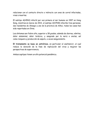 relacionan con el contacto directo o indirecto con aves de corral infectadas, 
vivas o muertas. 
El subtipo A(H5N1) infectó por vez primera al ser humano en 1997 en Hong 
Kong, mientras en marzo de 2013, el subtipo A(H7N9) infectóa tres personas, 
dos residentes de Shangai y uno de la provincia de Anhui, todos los casos han 
sido reportados en China. 
Los síntomas son fiebre alta, superior a 38 grados, además de diarrea, vómitos, 
dolor abdominal, dolor torácico, y sangrado por la nariz o encías, así 
como ronquera y producción de esputo, a veces sanguinolento. 
El tratamiento se basa en antivíricos, en particular el oseltamivir, el cual 
reduce la duración de la fase de replicación del virus y mejorar las 
perspectivas de supervivencia. 
Ambos suptipos tienen un alto potencial pandémico. 
 
