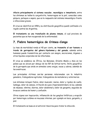 Afecta principalmente al sistema vascular, neurológico e inmunitario, entre 
los síntomas se hallan la conjuntivitis, hemorragias en la piel, conocidas como 
púrpura, petequia o sepsis, que es la respuesta del sistema inmunológico frente 
a infecciones graves. 
El virus se identificó en 1958 y su distribución geográfica quedó confinada a la 
región central de Argentina. 
El tratamiento es una transfusión de plasma inmune, el cual proviene de 
pacientes que se han recuperado de la enfermedad. 
7. Fiebre hemorrágica de Crimea-Congo 
La tasa de mortalidad ronda el 40 por ciento, se transmite al ser humano a 
través de garrapatas del género Hyalomma y del ganado, además entre 
humanos puede transmitirse por contacto con sangre, secreciones, órganos u 
otros líquidos corporales de los infectados. 
El virus es endémico de África, los Balcanes, Oriente Medio y Asia en los 
países que se ubican por debajo de los 50o de latitud norte, límite geográfico 
de la garrapata que anida en animales como ovejas, vacas y cabras, además de 
las avestruces. 
Las principales víctimas son las personas relacionadas con la industria 
ganadera, trabajadores agrícolas, trabajadores de mataderos y veterinarios. 
Los síntomas incluyen fiebre, dolor muscular, mareo, dolor y rigidez de cuello, 
lumbago, dolor de cabeza, irritación de ojos e hipersensibilidad a la luz, además 
de náuseas, vómitos, diarrea, dolor abdominal y dolor de garganta, seguidos de 
bruscos cambios de humor y confusión. 
Otros signos son taquicardia, inflamación de los ganglios linfáticos y erupción 
por hemorragia cutánea en mucosas internas, por ejemplo en boca, garganta, y 
piel. 
El tratamiento se basa en el antiviral ribavirina para tratar la infección. 
 