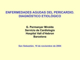 ENFERMEDADES AGUDAS DEL PERICARDIO.
DIAGNÓSTICO ETIOLÓGICO
G. Permanyer Miralda
Servicio de Cardiología
Hospital Vall d’Hebron
Barcelona
San Sebastián, 19 de noviembre de 2004
 