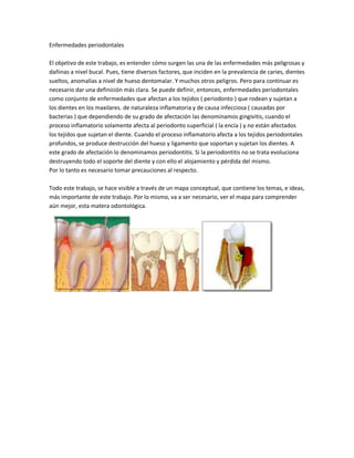 Enfermedades periodontales

El objetivo de este trabajo, es entender cómo surgen las una de las enfermedades más peligrosas y
dañinas a nivel bucal. Pues, tiene diversos factores, que inciden en la prevalencia de caries, dientes
sueltos, anomalías a nivel de hueso dentomalar. Y muchos otros peligros. Pero para continuar es
necesario dar una definición más clara. Se puede definir, entonces, enfermedades periodontales
como conjunto de enfermedades que afectan a los tejidos ( periodonto ) que rodean y sujetan a
los dientes en los maxilares. de naturaleza inflamatoria y de causa infecciosa ( causadas por
bacterias ) que dependiendo de su grado de afectación las denominamos gingivitis, cuando el
proceso inflamatorio solamente afecta al periodonto superficial ( la encía ) y no están afectados
los tejidos que sujetan el diente. Cuando el proceso inflamatorio afecta a los tejidos periodontales
profundos, se produce destrucción del hueso y ligamento que soportan y sujetan los dientes. A
este grado de afectación lo denominamos periodontitis. Si la periodontitis no se trata evoluciona
destruyendo todo el soporte del diente y con ello el alojamiento y pérdida del mismo.
Por lo tanto es necesario tomar precauciones al respecto.

Todo este trabajo, se hace visible a través de un mapa conceptual, que contiene los temas, e ideas,
más importante de este trabajo. Por lo mismo, va a ser necesario, ver el mapa para comprender
aún mejor, esta matera odontológica.
 