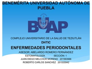 BENEMÉRITA UNIVERSIDAD AUTÓNOMA DE
PUEBLA
COMPLEJO UNIVERSITARIO DE LA SALUD DE TEZIUTLÁN
DHTIC
ENFERMEDADES PERIODONTALES
ASESOR: ABELARDO ROMERO FERNÁNDEZ
ESTOMATOLOGÍA SECCIÓN: 1
JUAN DIEGO MELCHOR MORENO 201563566
ROBERTO CARLOS SANCHEZ 201535942
 