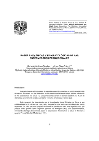 Flores Herrera O, Riveros Rosas H, Sosa Peinado A,
                                              Vázquez Contreras E (eds). Mensaje Bioquímico, Vol
                                              XXVII. Depto Bioquímica, Fac Medicina, Universidad
                                              Nacional Autónoma de México. Cd Universitaria, México,
                                              DF, MÉXICO. (2003).
                                              (http://bq.unam.mx/mensajebioquimico)
                                                                                   (ISSN-0188-137X)




       BASES BIOQUÍMICAS Y FISIOPATOLÓGICAS DE LAS
              ENFERMEDADES PEROXISOMALES


                   Gerardo Jiménez-Sánchez1,2 e Irma Silva-Zolezzi1,3
               1
               Consorcio Promotor del Instituto de Medicina Genómica, México.
2
 McKusick-Nathans Institute of Genetic Medicine, Johns Hopkins University, Baltimore MD, USA.
            3
              Programa Doctoral en Biomedicina Molecular, CINVESTAV, México.
                                   gjimenez@bs.jhmi.edu




Introducción

        Los peroxisomas son organelos de membrana sencilla presentes en prácticamente todas
las células eucariotes. En los mamíferos su abundancia varía desde menos de cien hasta mas
de mil peroxisomas por célula (1). Los peroxisomas varían en tamaño desde 0.1 a 1 µm de
diámetro y generalmente se observan como vesículas circulares u ovoides (2,3).

        Este organelo fue descubierto por el investigador belga Christian de Duve y sus
colaboradores en la década de 1950, poco después de que describiera la bioquímica de los
lisosomas. En 1965, de Duve propuso el nombre de peroxisoma para este organelo dado que
parecía tanto generar como degradar peróxido de hidrógeno (4,5). Sus descubrimientos,
empleando abordajes bioquímicos, sobre la organización funcional de la célula le llevaron a
ganar el Premio Nobel en Medicina en 1974.




                                             1
 