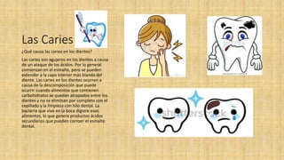 Las Caries
¿Qué causa las caries en los dientes?
Las caries son agujeros en los dientes a causa
de un ataque de los ácidos. Por lo general
comienzan en el esmalte, pero se pueden
extender a la capa interior más blanda del
diente. Las caries en los dientes ocurren a
causa de la descomposición que puede
ocurrir cuando alimentos que contienen
carbohidratos se quedan atrapados entre los
dientes y no se eliminan por completo con el
cepillado y la limpieza con hilo dental. La
bacteria que vive en la boca digiere esos
alimentos, lo que genera productos ácidos
secundarios que pueden corroer el esmalte
dental.
 