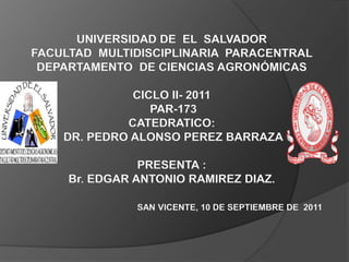 UNIVERSIDAD DE EL SALVADOR
FACULTAD MULTIDISCIPLINARIA PARACENTRAL
 DEPARTAMENTO DE CIENCIAS AGRONÓMICAS

              CICLO II- 2011
                 PAR-173
             CATEDRATICO:
    DR. PEDRO ALONSO PEREZ BARRAZA

                PRESENTA :
     Br. EDGAR ANTONIO RAMIREZ DIAZ.

               SAN VICENTE, 10 DE SEPTIEMBRE DE 2011
 