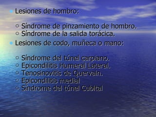 Lesiones de hombro: ○ Síndrome de pinzamiento de hombro. ○ Síndrome de la salida torácica. Lesiones de codo, muñeca o mano: ○ Síndrome del túnel carpiano. ○ Epicondilitis Humeral Lateral. ○ Tenosinovitis de Quervain. ○ Epicondilitis medial ○ Síndrome del túnel Cubital 