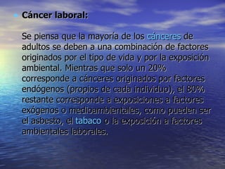 Cáncer laboral: Se piensa que la mayoría de los  cánceres  de adultos se deben a una combinación de factores originados por el tipo de vida y por la exposición ambiental. Mientras que solo un 20% corresponde a cánceres originados por factores endógenos (propios de cada individuo), el 80% restante corresponde a exposiciones a factores exógenos o medioambientales, como pueden ser el asbesto, el  tabaco  o la exposición a factores ambientales laborales.  
