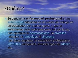 ¿Qué es? Se denomina  enfermedad profesional  a una  enfermedad  adquirida en el puesto de trabajo en un trabajador por cuenta ajena, y que la enfermedad esté tipificada como tal por la ley. Son ejemplos la  neumoconiosis , la  alveolitis  alérgica , la  lumbalgia , el  síndrome  del túnel carpiano , la exposición profesional a  gérmenes  patógenos, diversos tipos de  cáncer , etc.  
