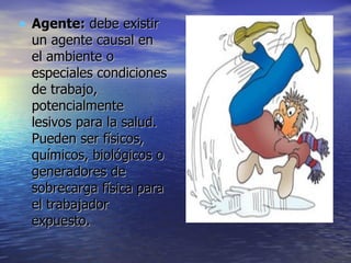 Agente:  debe existir un agente causal en el ambiente o especiales condiciones de trabajo, potencialmente lesivos para la salud. Pueden ser físicos, químicos, biológicos o generadores de sobrecarga física para el trabajador expuesto.  