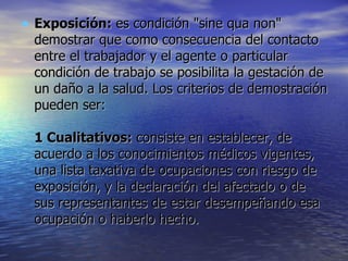 Exposición:  es condición "sine qua non" demostrar que como consecuencia del contacto entre el trabajador y el agente o particular condición de trabajo se posibilita la gestación de un daño a la salud. Los criterios de demostración pueden ser:  1 Cualitativos:  consiste en establecer, de acuerdo a los conocimientos médicos vigentes, una lista taxativa de ocupaciones con riesgo de exposición, y la declaración del afectado o de sus representantes de estar desempeñando esa ocupación o haberlo hecho.  
