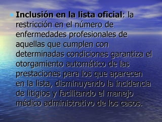 Inclusión en la lista oficial : la restricción en el número de enfermedades profesionales de aquellas que cumplen con determinadas condiciones garantiza el otorgamiento automático de las prestaciones para los que aparecen en la lista, disminuyendo la incidencia de litigios y facilitando el manejo médico administrativo de los casos.  