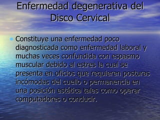 Enfermedad degenerativa del Disco Cervical Constituye una enfermedad poco diagnosticada como enfermedad laboral y muchas veces confundida con espasmo muscular debido al estres la cual se presenta en oficios que requieren posturas incómodas del cuello o permanencia en una posición estática tales como operar computadores o conducir.  