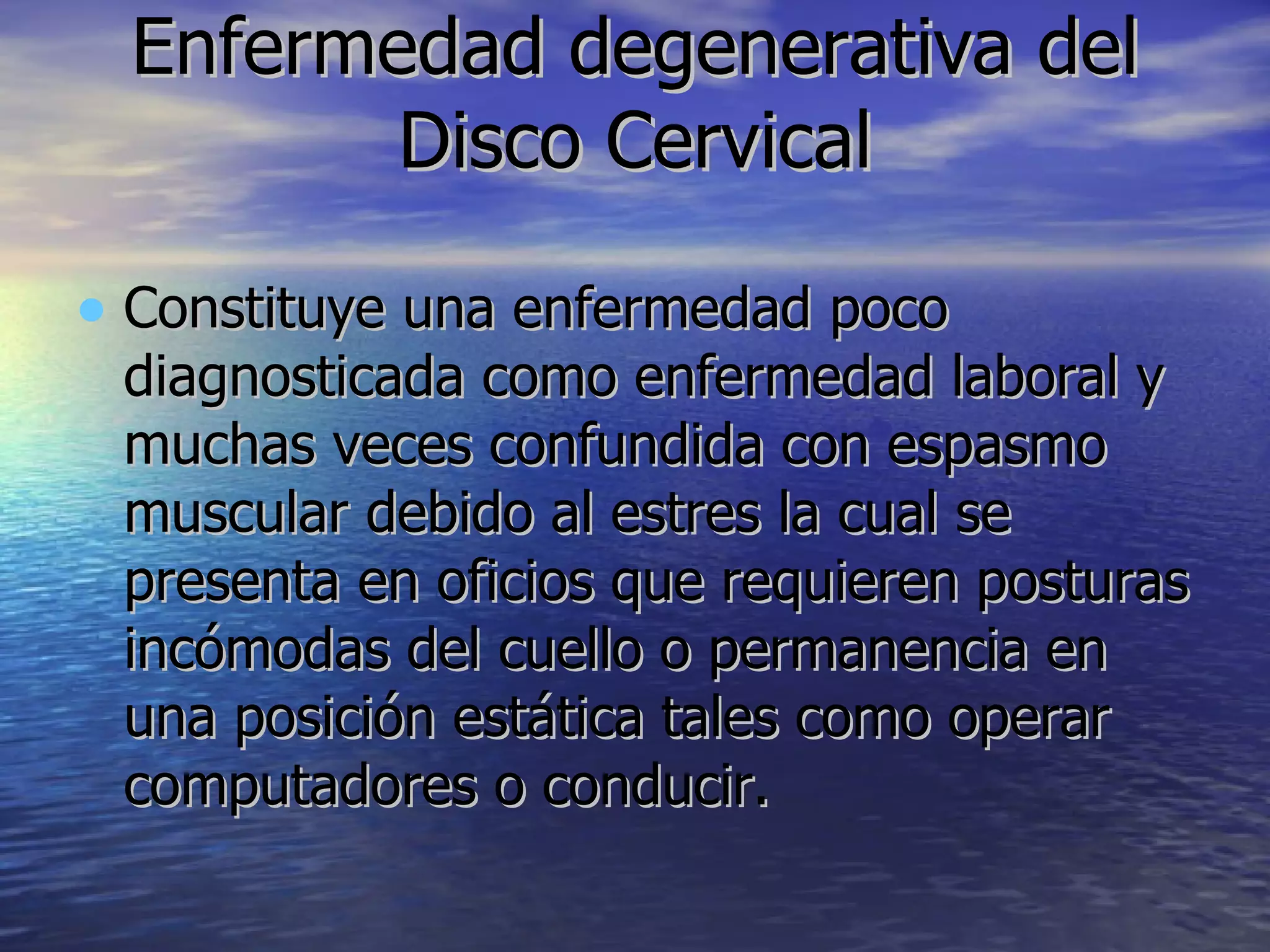 Enfermedad degenerativa del Disco Cervical Constituye una enfermedad poco diagnosticada como enfermedad laboral y muchas veces confundida con espasmo muscular debido al estres la cual se presenta en oficios que requieren posturas incómodas del cuello o permanencia en una posición estática tales como operar computadores o conducir.  