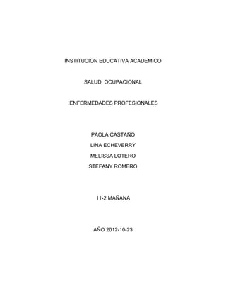 INSTITUCION EDUCATIVA ACADEMICO



      SALUD OCUPACIONAL



 IENFERMEDADES PROFESIONALES




        PAOLA CASTAÑO

        LINA ECHEVERRY

        MELISSA LOTERO

       STEFANY ROMERO




          11-2 MAÑANA




         AÑO 2012-10-23
 